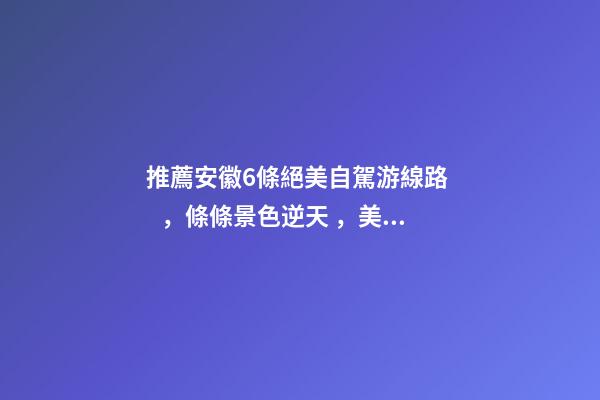 推薦安徽6條絕美自駕游線路，條條景色逆天，美到炸！